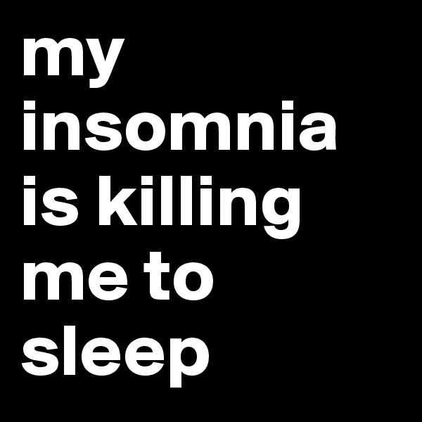 my insomnia is killing me to sleep