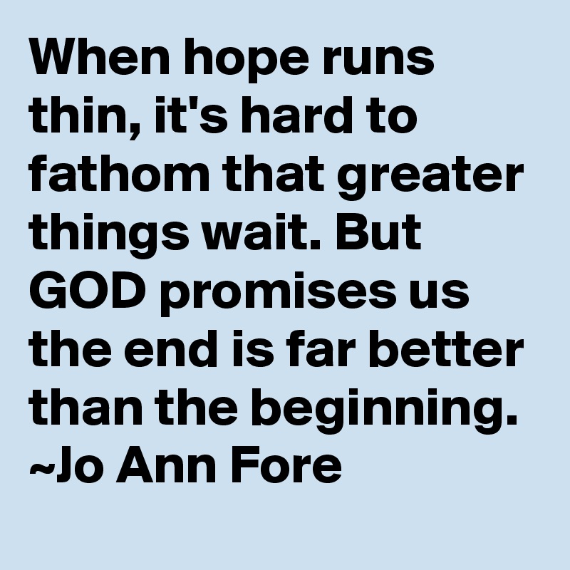 When hope runs thin, it's hard to fathom that greater things wait. But GOD promises us the end is far better than the beginning.
~Jo Ann Fore