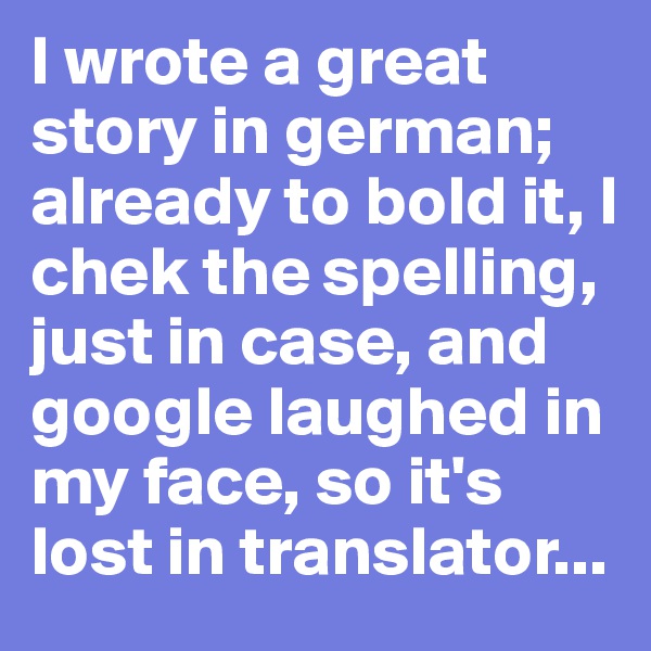 I wrote a great story in german; already to bold it, I chek the spelling, just in case, and google laughed in my face, so it's lost in translator...
