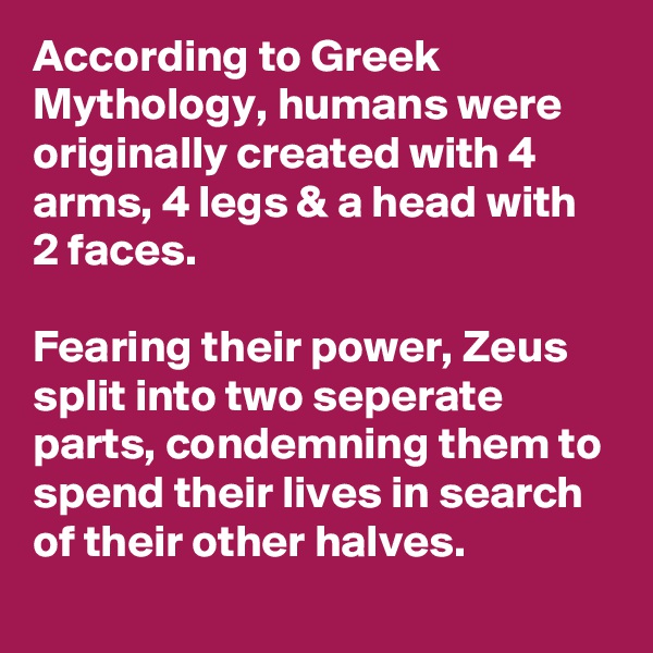 According to Greek Mythology, humans were originally created with 4 arms, 4 legs & a head with 2 faces.

Fearing their power, Zeus split into two seperate parts, condemning them to spend their lives in search of their other halves.