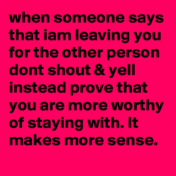 when someone says that iam leaving you for the other person dont shout & yell instead prove that you are more worthy of staying with. It makes more sense. 