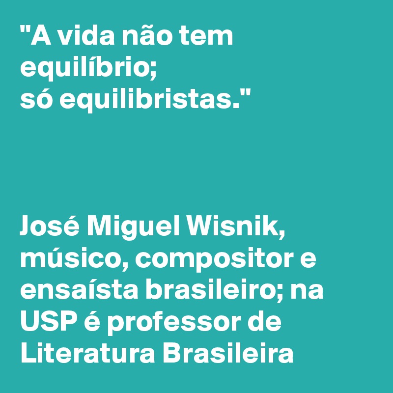 "A vida não tem equilíbrio; 
só equilibristas." 



José Miguel Wisnik, músico, compositor e ensaísta brasileiro; na USP é professor de Literatura Brasileira