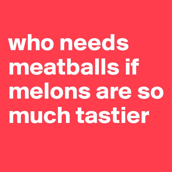 
who needs meatballs if melons are so much tastier
