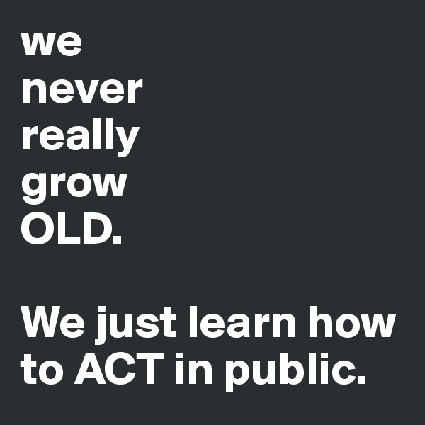 we 
never 
really 
grow 
OLD. 

We just learn how to ACT in public. 