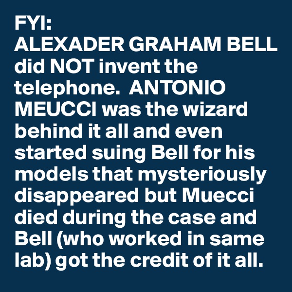 FYI:
ALEXADER GRAHAM BELL did NOT invent the telephone.  ANTONIO MEUCCI was the wizard behind it all and even started suing Bell for his models that mysteriously disappeared but Muecci died during the case and Bell (who worked in same lab) got the credit of it all.  