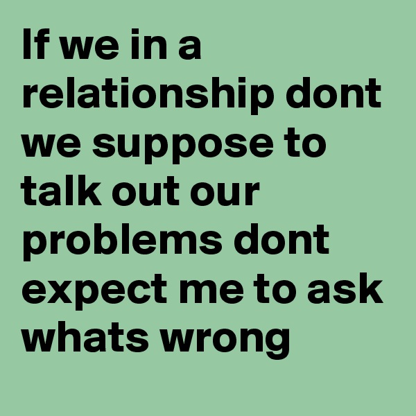If we in a relationship dont we suppose to talk out our problems dont expect me to ask whats wrong