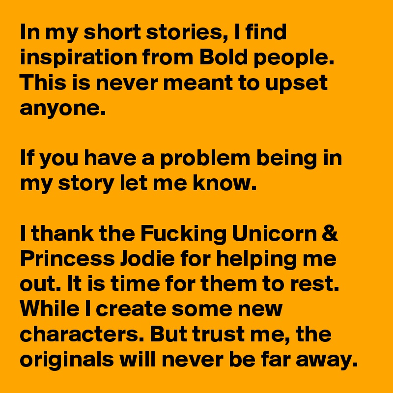 In my short stories, I find inspiration from Bold people. This is never meant to upset anyone.

If you have a problem being in my story let me know.

I thank the Fucking Unicorn & Princess Jodie for helping me out. It is time for them to rest. While I create some new characters. But trust me, the originals will never be far away.
