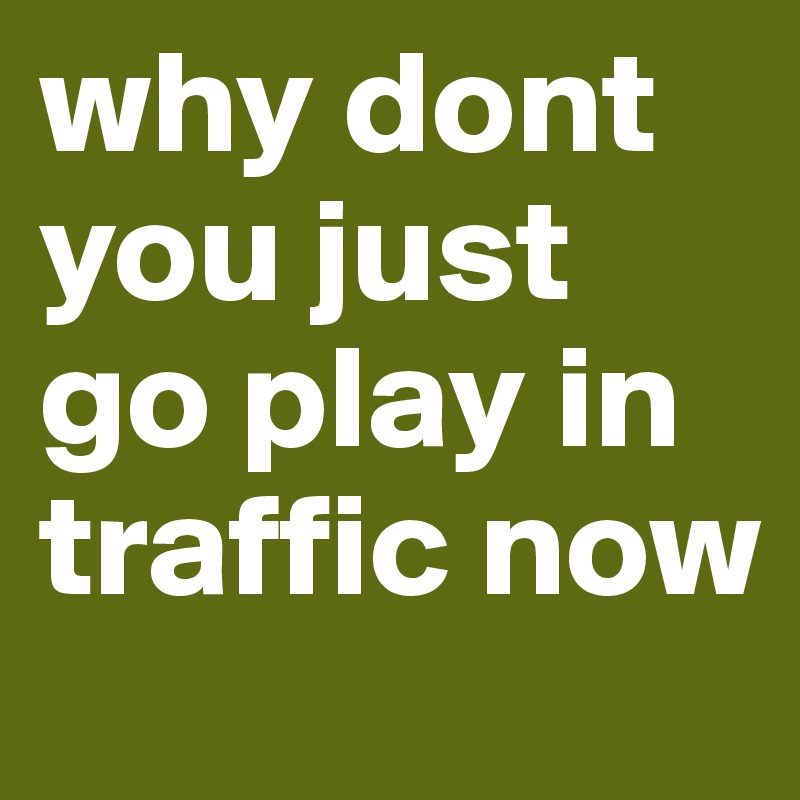why dont you just go play in traffic now