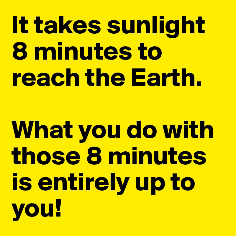 It takes sunlight 8 minutes to reach the Earth.

What you do with those 8 minutes is entirely up to you!