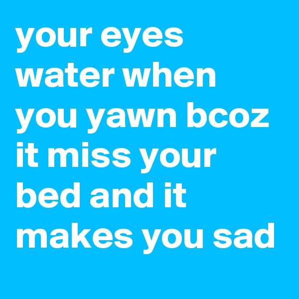 your eyes water when you yawn bcoz it miss your bed and it makes you sad