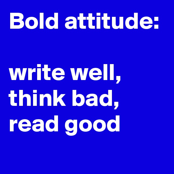 Bold attitude:

write well, think bad,
read good
