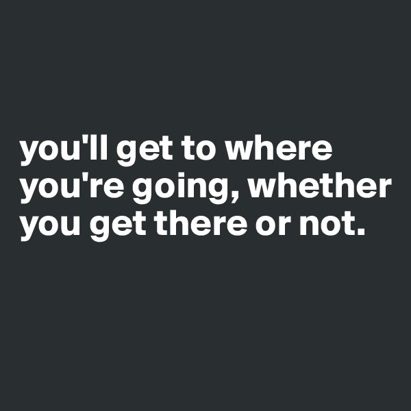 


you'll get to where you're going, whether you get there or not.


