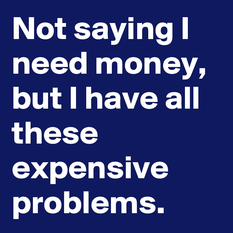 Not saying I need money, but I have all these expensive problems. 