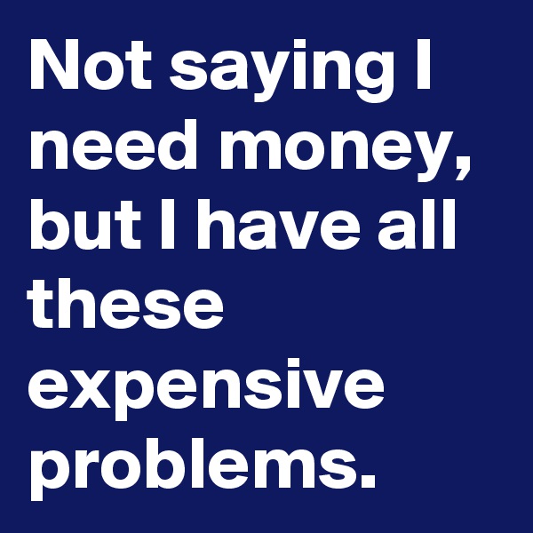 Not saying I need money, but I have all these expensive problems. 
