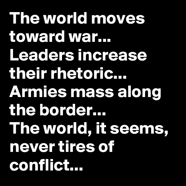 The world moves toward war...
Leaders increase their rhetoric...
Armies mass along the border...
The world, it seems, never tires of conflict... 
