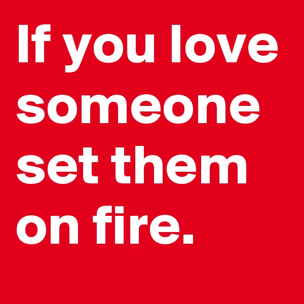 If you love someone set them on fire.