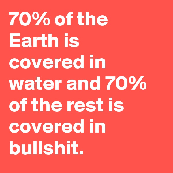 70% of the Earth is covered in water and 70% of the rest is covered in bullshit.