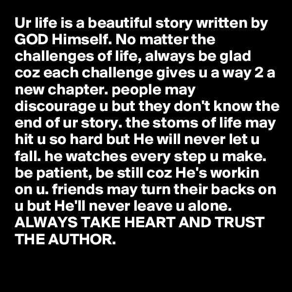 Ur life is a beautiful story written by GOD Himself. No matter the challenges of life, always be glad coz each challenge gives u a way 2 a new chapter. people may discourage u but they don't know the end of ur story. the stoms of life may hit u so hard but He will never let u fall. he watches every step u make. be patient, be still coz He's workin on u. friends may turn their backs on u but He'll never leave u alone. ALWAYS TAKE HEART AND TRUST THE AUTHOR.