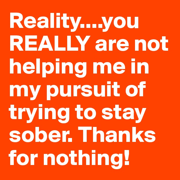 Reality....you REALLY are not helping me in my pursuit of trying to stay sober. Thanks for nothing!