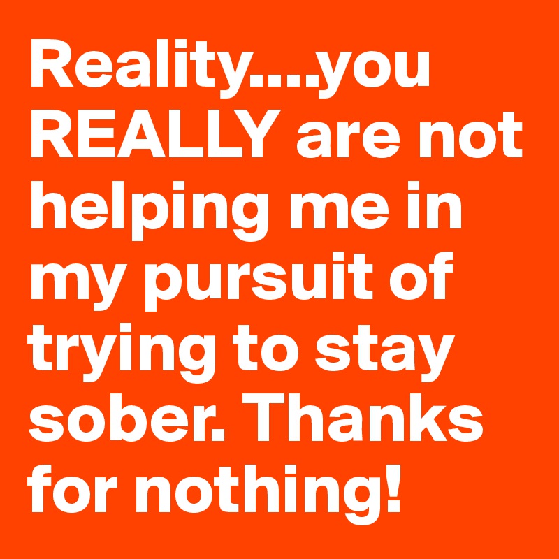 Reality....you REALLY are not helping me in my pursuit of trying to stay sober. Thanks for nothing!