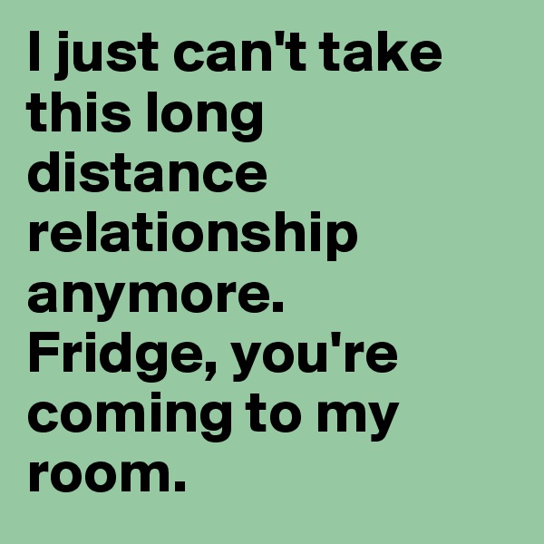 I just can't take this long distance relationship anymore. 
Fridge, you're coming to my room.