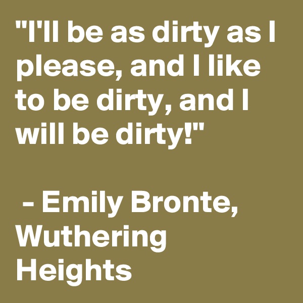 "I'll be as dirty as I please, and I like to be dirty, and I will be dirty!"

 - Emily Bronte, Wuthering Heights