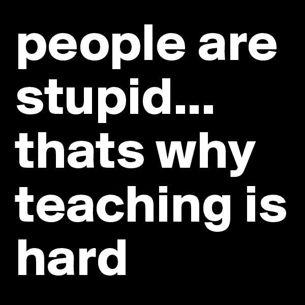 people are stupid... 
thats why teaching is hard