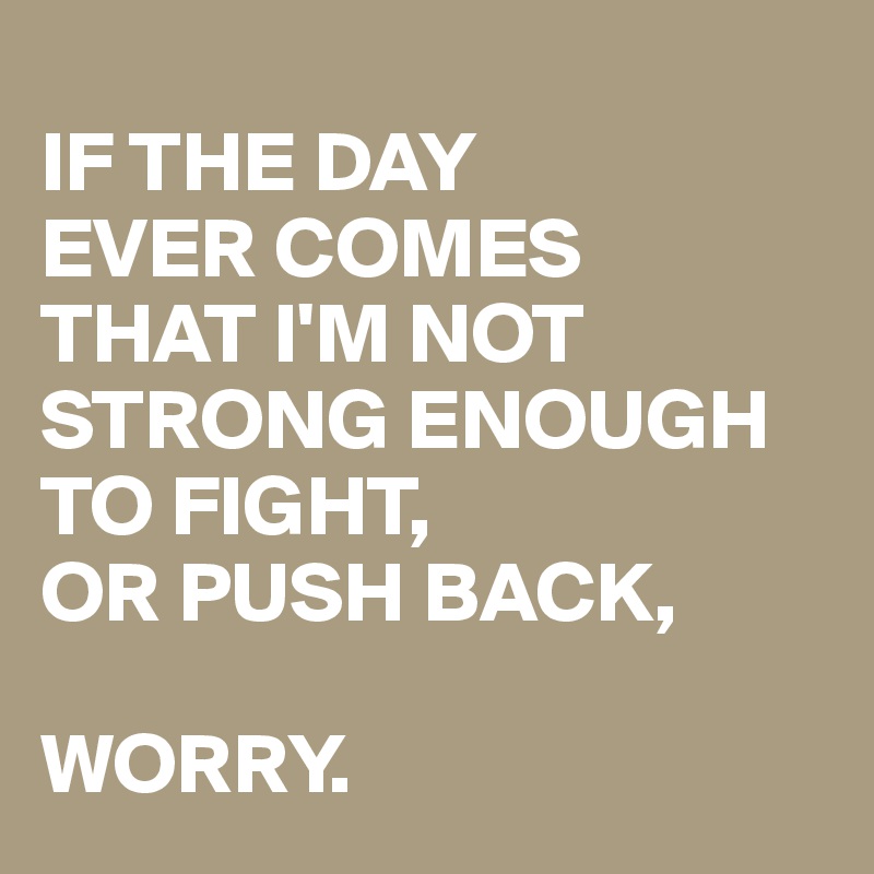 
IF THE DAY 
EVER COMES 
THAT I'M NOT STRONG ENOUGH 
TO FIGHT, 
OR PUSH BACK, 

WORRY.
