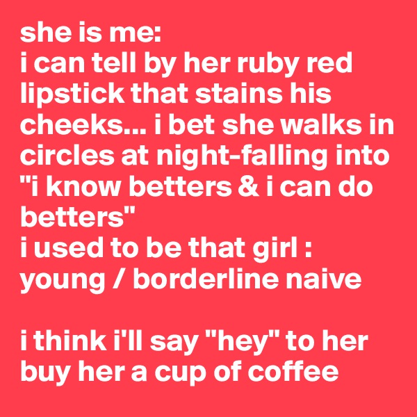 she is me: 
i can tell by her ruby red lipstick that stains his cheeks... i bet she walks in circles at night-falling into "i know betters & i can do betters" 
i used to be that girl : young / borderline naive 

i think i'll say "hey" to her 
buy her a cup of coffee 