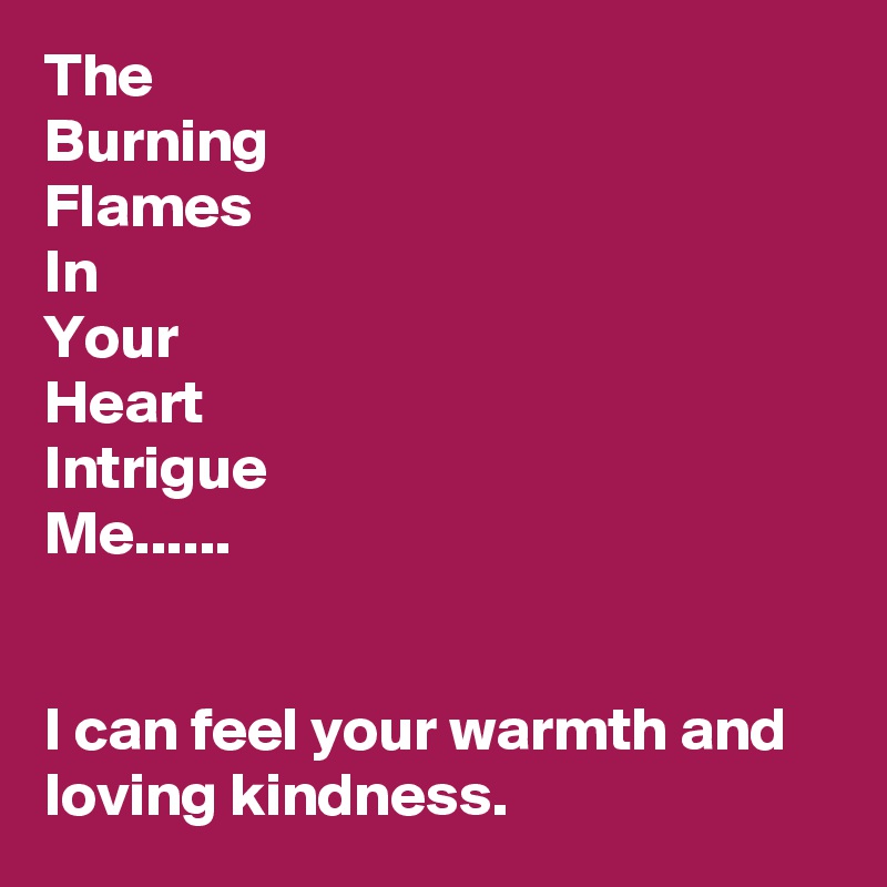 The 
Burning
Flames
In
Your
Heart
Intrigue
Me......


I can feel your warmth and loving kindness.