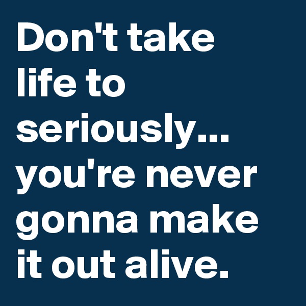 Don't take life to seriously... you're never gonna make it out alive.