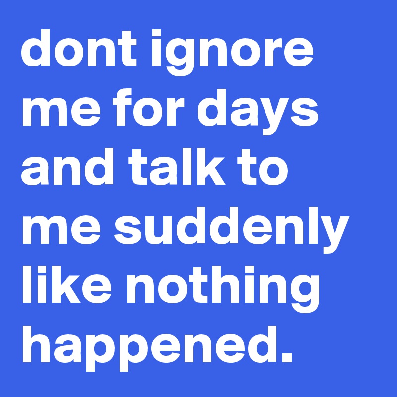 dont ignore me for days and talk to me suddenly like nothing happened.