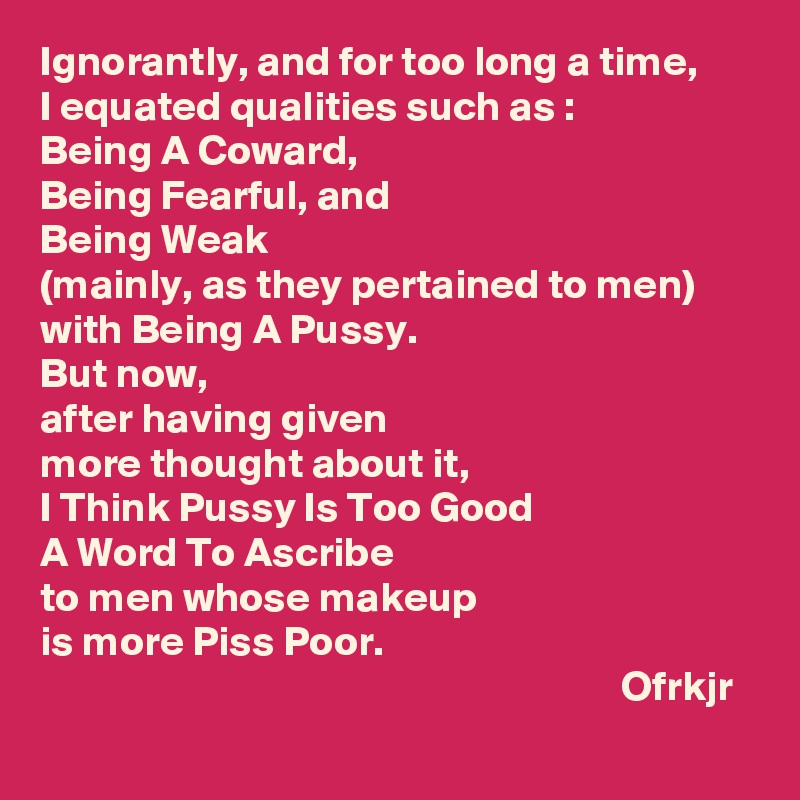 Ignorantly, and for too long a time,
I equated qualities such as :
Being A Coward, 
Being Fearful, and 
Being Weak 
(mainly, as they pertained to men)
with Being A Pussy.
But now, 
after having given 
more thought about it,
I Think Pussy Is Too Good 
A Word To Ascribe 
to men whose makeup
is more Piss Poor.  
                                                                     Ofrkjr
