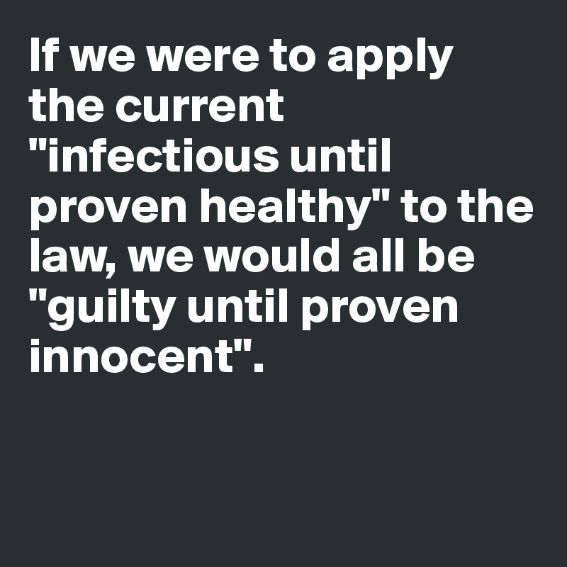 If we were to apply the current "infectious until proven healthy" to the law, we would all be "guilty until proven innocent".


