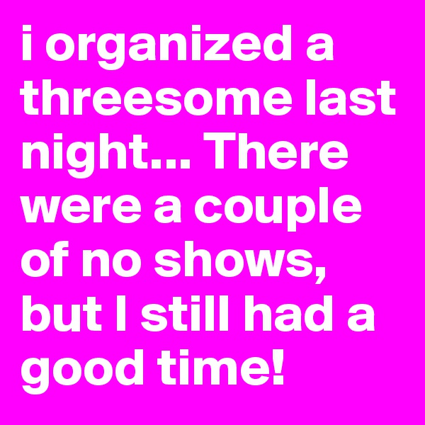 i organized a threesome last night... There were a couple of no shows, but I still had a good time!