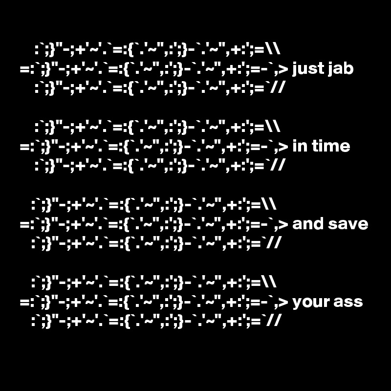
    :`;}"-;+'~'.`=:{`.'~",:';}-`.'~",+:';=\\
=:`;}"-;+'~'.`=:{`.'~",:';}-`.'~",+:';=-`,> just jab
    :`;}"-;+'~'.`=:{`.'~",:';}-`.'~",+:';=`//

    :`;}"-;+'~'.`=:{`.'~",:';}-`.'~",+:';=\\
=:`;}"-;+'~'.`=:{`.'~",:';}-`.'~",+:';=-`,> in time
    :`;}"-;+'~'.`=:{`.'~",:';}-`.'~",+:';=`//

   :`;}"-;+'~'.`=:{`.'~",:';}-`.'~",+:';=\\
=:`;}"-;+'~'.`=:{`.'~",:';}-`.'~",+:';=-`,> and save
   :`;}"-;+'~'.`=:{`.'~",:';}-`.'~",+:';=`//

   :`;}"-;+'~'.`=:{`.'~",:';}-`.'~",+:';=\\
=:`;}"-;+'~'.`=:{`.'~",:';}-`.'~",+:';=-`,> your ass
   :`;}"-;+'~'.`=:{`.'~",:';}-`.'~",+:';=`//

