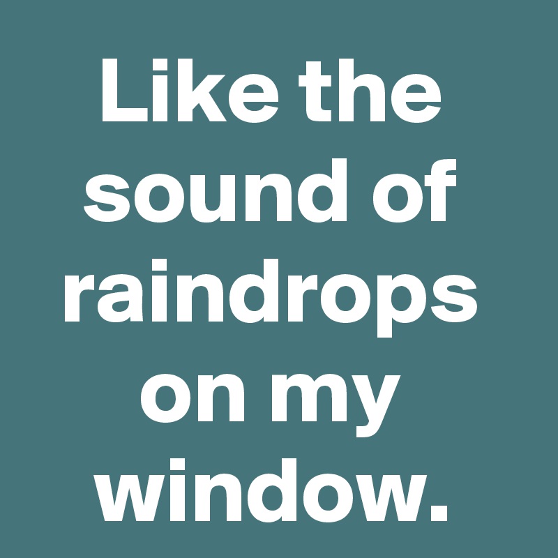 Like the sound of raindrops on my window.