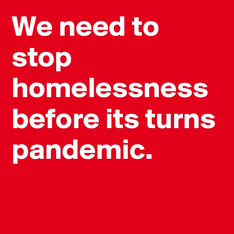 We need to stop homelessness
before its turns pandemic.
