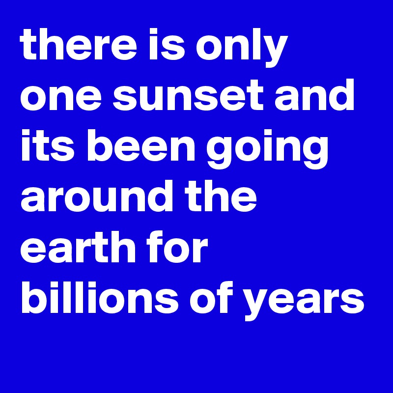 there is only one sunset and its been going around the earth for billions of years