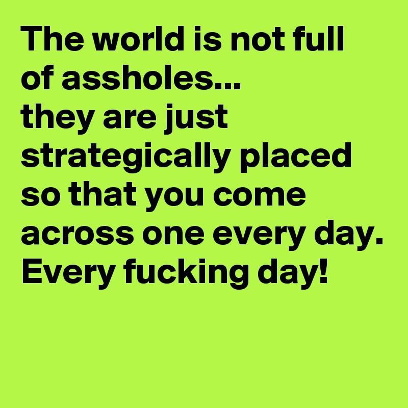 The world is not full of assholes...
they are just strategically placed so that you come across one every day.
Every fucking day!

