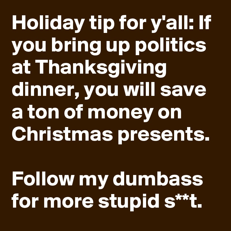 Holiday tip for y'all: If you bring up politics at Thanksgiving dinner, you will save a ton of money on Christmas presents.

Follow my dumbass  for more stupid s**t.