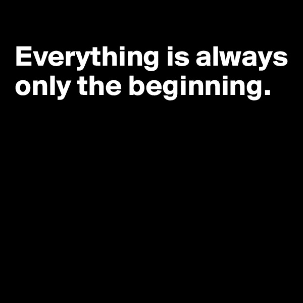 
Everything is always only the beginning.





