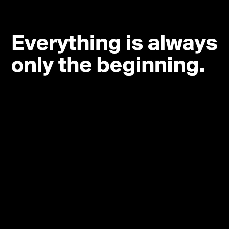 
Everything is always only the beginning.





