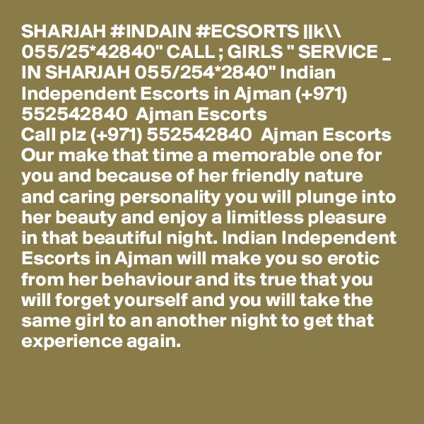 SHARJAH #INDAIN #ECSORTS ||k\\ 055/25*42840" CALL ; GIRLS " SERVICE _ IN SHARJAH 055/254*2840" Indian Independent Escorts in Ajman (+971) 552542840  Ajman Escorts
Call plz (+971) 552542840  Ajman Escorts Our make that time a memorable one for you and because of her friendly nature and caring personality you will plunge into her beauty and enjoy a limitless pleasure in that beautiful night. Indian Independent Escorts in Ajman will make you so erotic from her behaviour and its true that you will forget yourself and you will take the same girl to an another night to get that experience again.

