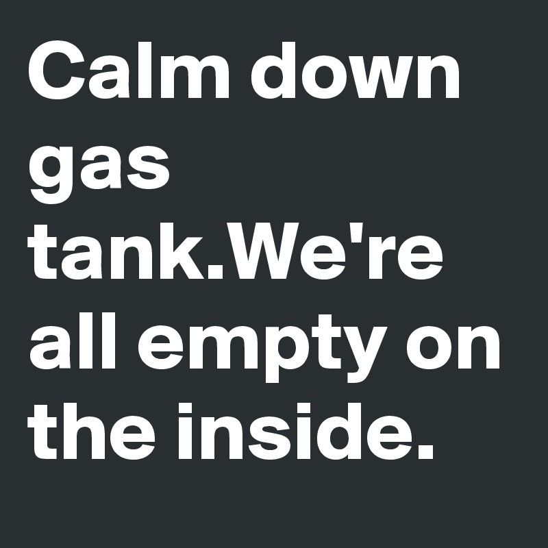 Calm down gas tank.We're all empty on the inside.