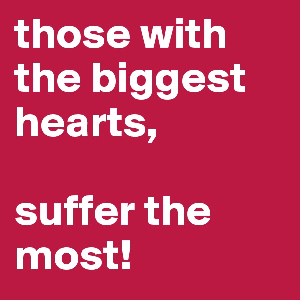 those with the biggest hearts, 

suffer the most!