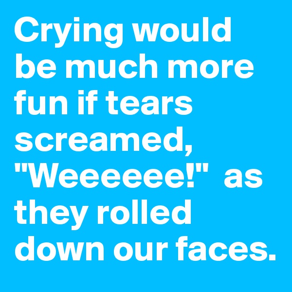 Crying would be much more fun if tears screamed, "Weeeeee!"  as they rolled down our faces.