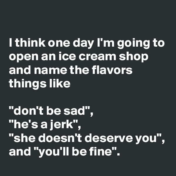 

I think one day I'm going to open an ice cream shop and name the flavors things like

"don't be sad",
"he's a jerk",
"she doesn't deserve you",
and "you'll be fine".