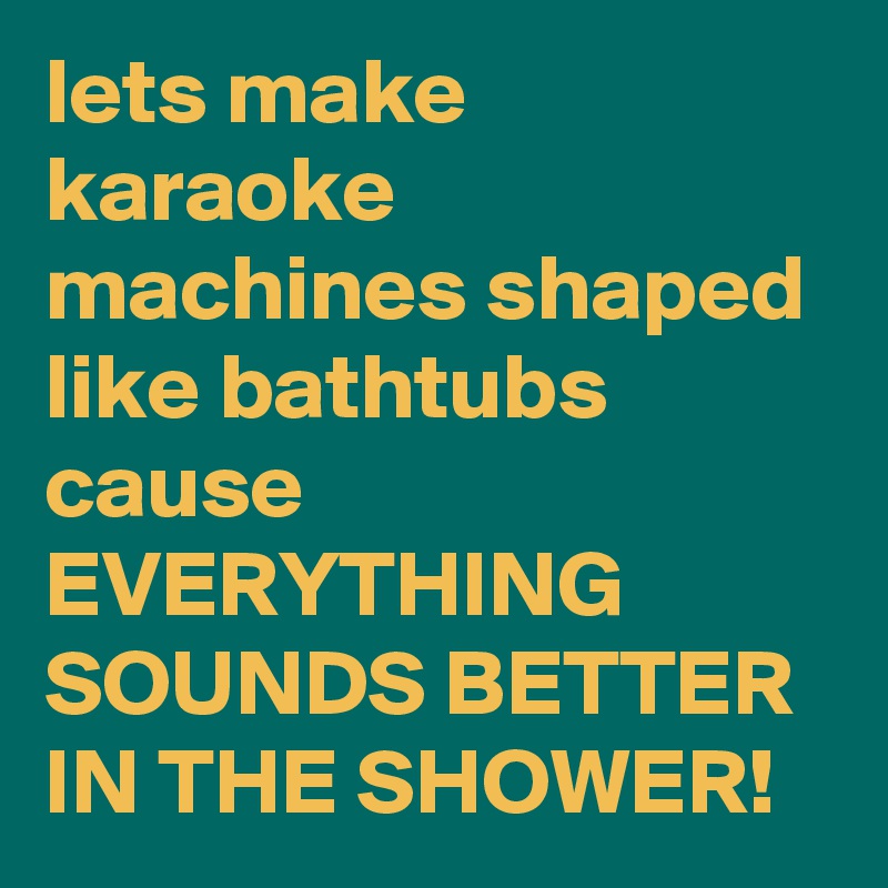 lets make karaoke machines shaped like bathtubs cause EVERYTHING SOUNDS BETTER IN THE SHOWER! 