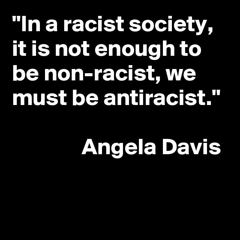 "In a racist society, it is not enough to be non-racist, we must be antiracist."

               Angela Davis
